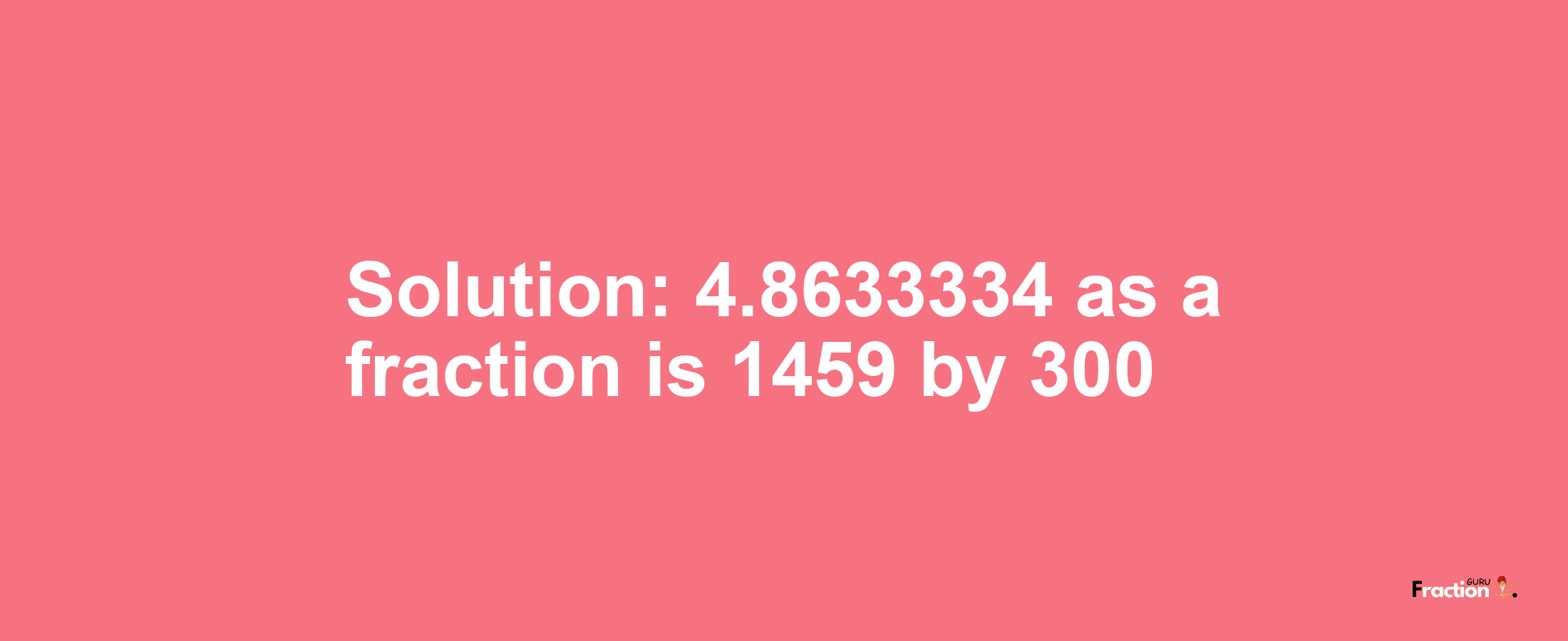 Solution:4.8633334 as a fraction is 1459/300